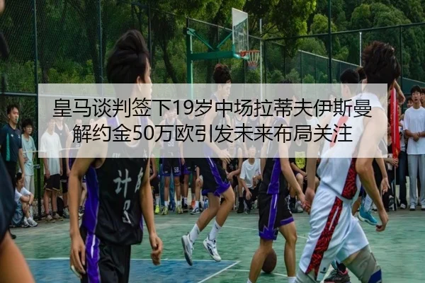 皇马谈判签下19岁中场拉蒂夫伊斯曼 解约金50万欧引发未来布局关注