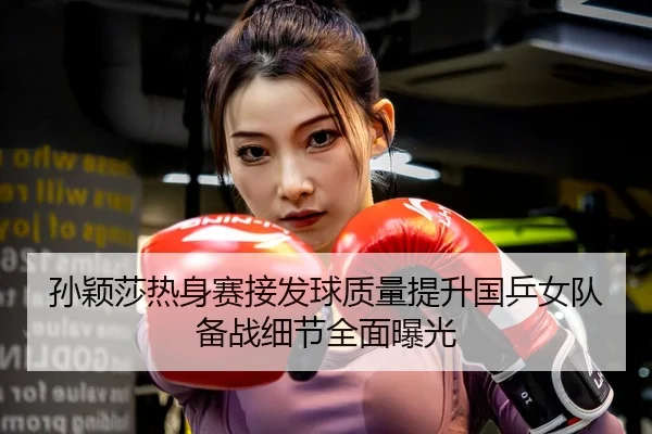孙颖莎热身赛接发球质量提升国乒女队备战细节全面曝光